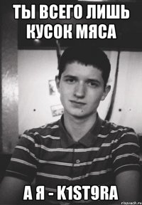 ты всего лишь кусок мяса а я - k1st9ra