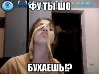фу ты шо бухаешь!?