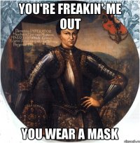 you're freakin' me out you wear a mask