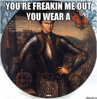 you're freakin me out you wear a ...
