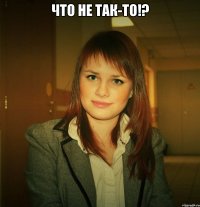 что не так-то!? 