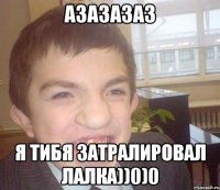 азазазаз я тибя затралировал лалка))0)0