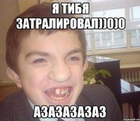 я тибя затралировал))0)0 азазазазаз