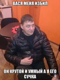 вася меня избил он крутой и умный а я его сучка