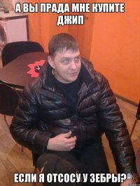 а вы прада мне купите джип если я отсосу у зебры?