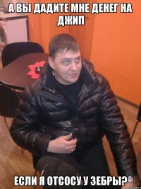 а вы дадите мне денег на джип если я отсосу у зебры?