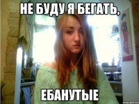 не буду я бегать, ебанутые