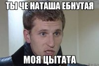 ты че наташа ебнутая моя цытата