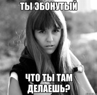 ты эбонутый что ты там делаешь?