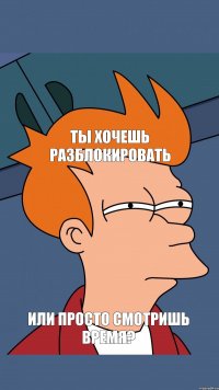 ТЫ ХОЧЕШЬ РАЗБЛОКИРОВАТЬ ИЛИ ПРОСТО СМОТРИШЬ ВРЕМЯ?