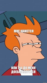 мне кажется или ты до меня доебываешься