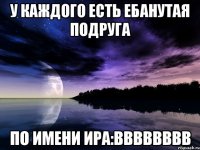 у каждого есть ебанутая подруга по имени ира:вввввввв