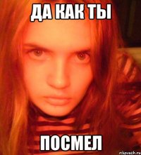 да как ты посмел