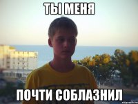 ты меня почти соблазнил