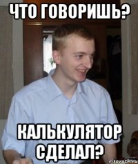 что говоришь? калькулятор сделал?