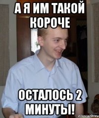 а я им такой короче осталось 2 минуты!