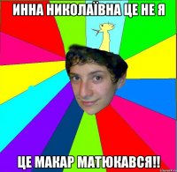 инна николаївна це не я це макар матюкався!!