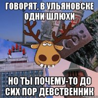 говорят, в ульяновске одни шлюхи но ты почему-то до сих пор девственник