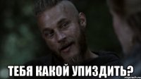  тебя какой упиздить?