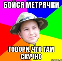 бойся метрячки говори, что там скучно
