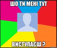 шо ти мені тут виступаєш ?