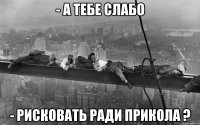- а тебе слабо - рисковать ради прикола ?