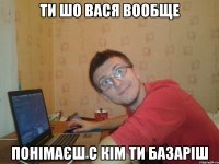 ти шо вася вообще понімаєш с кім ти базаріш