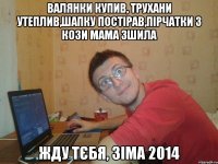 валянки купив, трухани утеплив,шапку постірав,пірчатки з кози мама зшила жду тєбя, зіма 2014