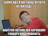 записався на танці,нічого не виходе навєрно потому шо харошому танцору яйца мішають
