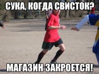 сука, когда свисток? магазин закроется!