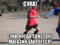 сука! сука, когда свисток? магазин закроется!