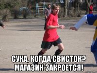  сука, когда свисток? магазин закроется!