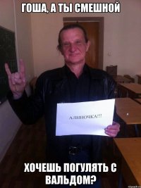 гоша, а ты смешной хочешь погулять с вальдом?