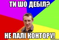 ти шо дебіл? не палі контору!