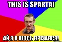 this is sparta! ай,я в шось врізався!