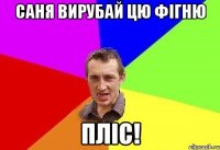 саня вирубай цю фігню пліс!
