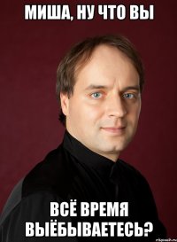 миша, ну что вы всё время выёбываетесь?