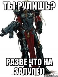 ты рулишь? разве что на залупе))