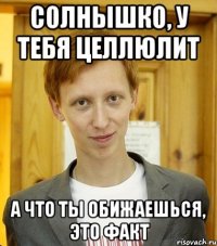 солнышко, у тебя целлюлит а что ты обижаешься, это факт