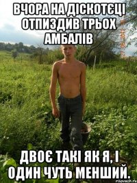 вчора на діскотєці отпиздив трьох амбалів двоє такі як я, і один чуть менший.