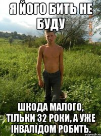 я його бить не буду шкода малого, тільки 32 роки, а уже інвалідом робить.