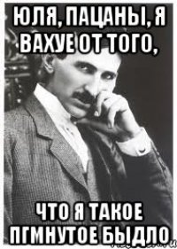 юля, пацаны, я вахуе от того, что я такое пгмнутое быдло