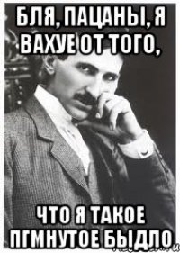бля, пацаны, я вахуе от того, что я такое пгмнутое быдло