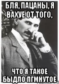 бля, пацаны, я вахуе от того, что я такое быдло пгмнутое