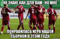 не знаю как для вам , но мне понравилась игра нашей сборной в этом году