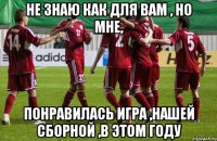 не знаю как для вам , но мне, понравилась игра ,нашей сборной ,в этом году