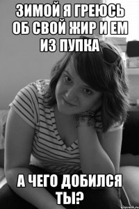 зимой я греюсь об свой жир и ем из пупка а чего добился ты?