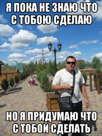 я пока не знаю что с тобою сделаю но я придумаю что с тобой сделать
