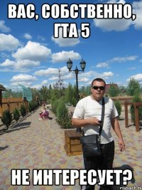 вас, собственно, гта 5 не интересует?
