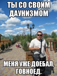 ты со своим даунизмом меня уже доебал, говноед.